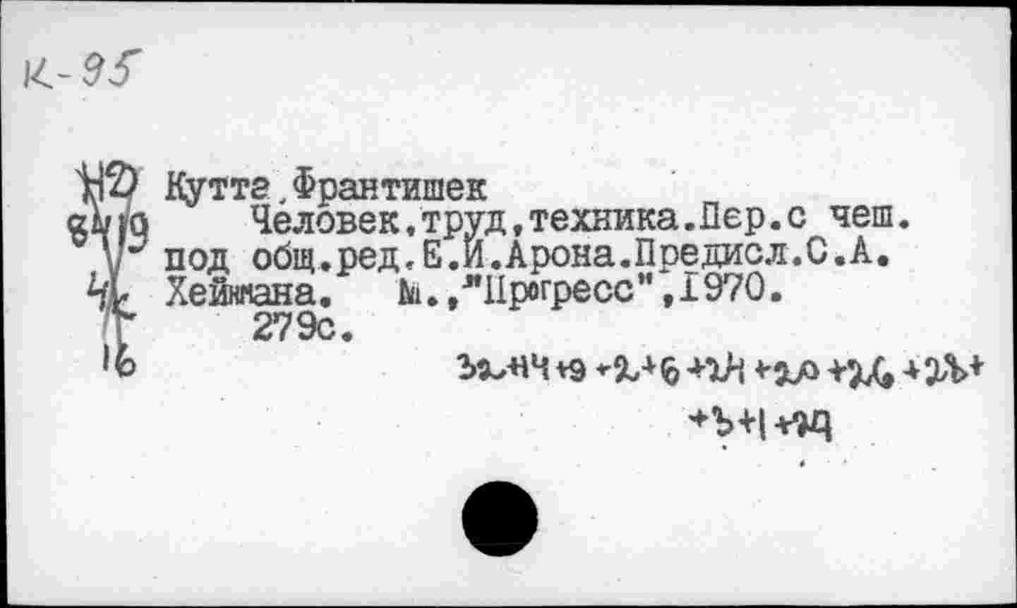 ﻿шЭ Кутта,Франтишек
дою	Человек,труд,техника.Лер.с чеш.
у*7 под общ.ред.Е.Й.Арона.Предисл.С.А.
% Хейняана.	№•, "Прогресс", 1970.
Г 279с.
1Ъ	ЪХеНЧ *9 *%+6 4-1Н 4-ха +24 + 2Л>+